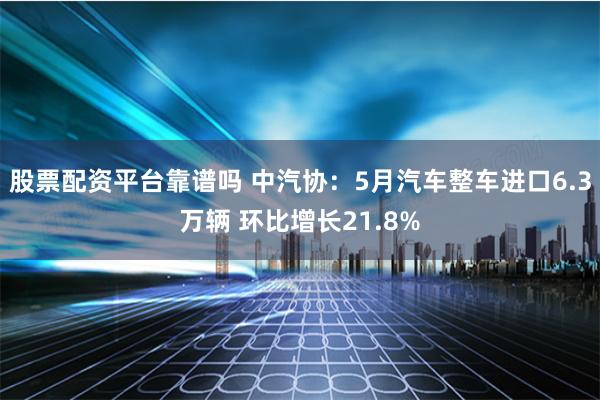 股票配资平台靠谱吗 中汽协：5月汽车整车进口6.3万辆 环比增长21.8%