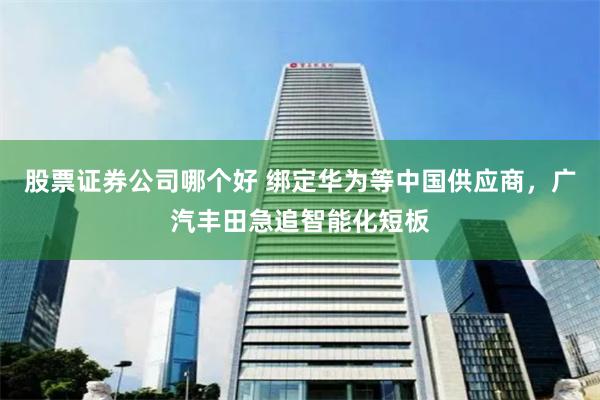 股票证券公司哪个好 绑定华为等中国供应商，广汽丰田急追智能化短板