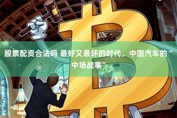 股票配资合法吗 最好又最坏的时代，中国汽车的“中场战事”
