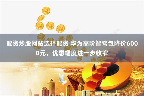 配资炒股网站选择配资 华为高阶智驾包降价6000元，优惠幅度进一步收窄
