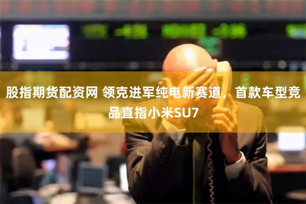 股指期货配资网 领克进军纯电新赛道，首款车型竞品直指小米SU7