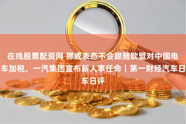 在线股票配资网 挪威表态不会跟随欧盟对中国电动车加税，一汽集团宣布新人事任命｜第一财经汽车日评