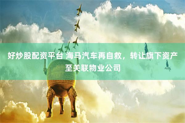 好炒股配资平台 海马汽车再自救，转让旗下资产至关联物业公司