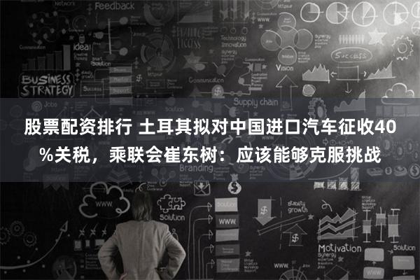 股票配资排行 土耳其拟对中国进口汽车征收40%关税，乘联会崔东树：应该能够克服挑战