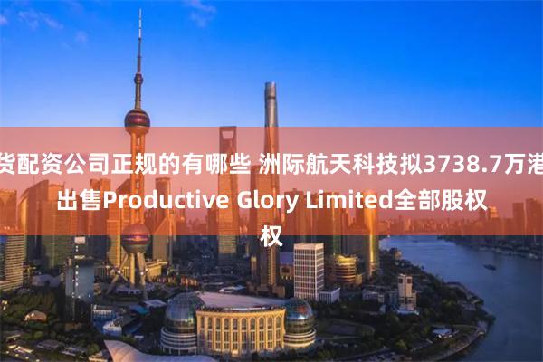 期货配资公司正规的有哪些 洲际航天科技拟3738.7万港元出售Productive Glory Limited全部股权
