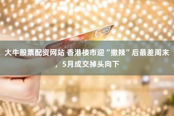 大牛股票配资网站 香港楼市迎“撤辣”后最差周末，5月成交掉头向下