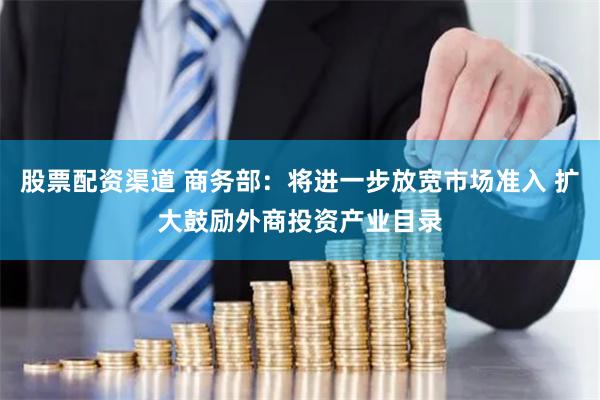 股票配资渠道 商务部：将进一步放宽市场准入 扩大鼓励外商投资产业目录