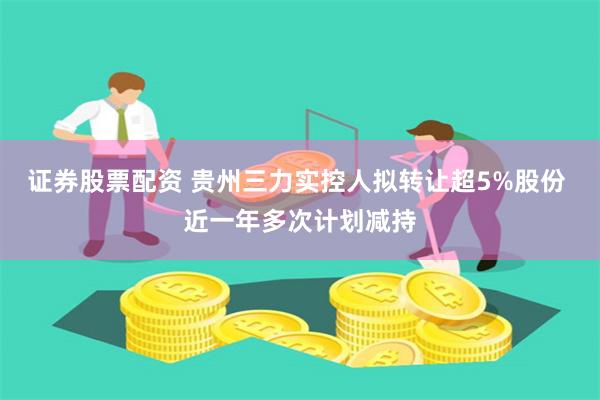 证券股票配资 贵州三力实控人拟转让超5%股份 近一年多次计划减持