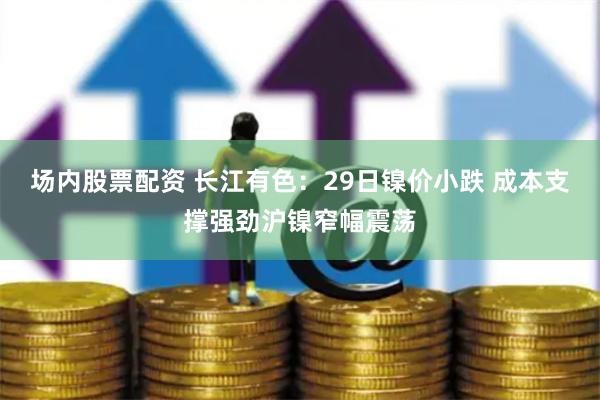场内股票配资 长江有色：29日镍价小跌 成本支撑强劲沪镍窄幅震荡