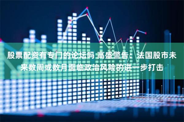 股票配资有专门的论坛吗 高盛警告：法国股市未来数周或数月面临政治风险的进一步打击