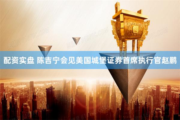 配资实盘 陈吉宁会见美国城堡证券首席执行官赵鹏