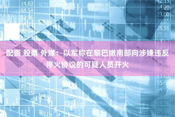 配资 股票 外媒：以军称在黎巴嫩南部向涉嫌违反停火协议的可疑人员开火