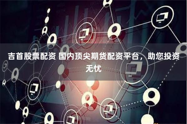 吉首股票配资 国内顶尖期货配资平台，助您投资无忧