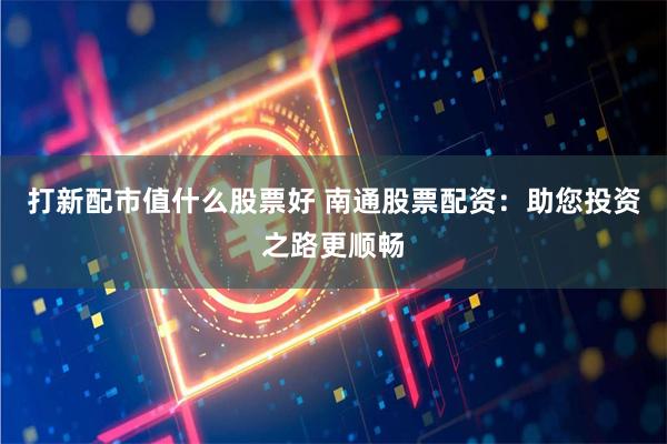打新配市值什么股票好 南通股票配资：助您投资之路更顺畅