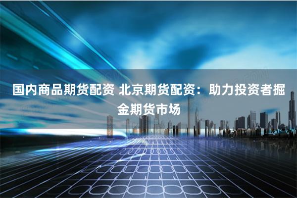 国内商品期货配资 北京期货配资：助力投资者掘金期货市场