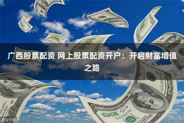 广西股票配资 网上股票配资开户：开启财富增值之路