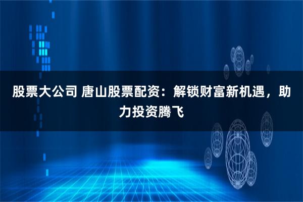 股票大公司 唐山股票配资：解锁财富新机遇，助力投资腾飞