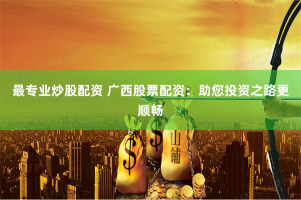 最专业炒股配资 广西股票配资：助您投资之路更顺畅