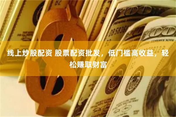 线上炒股配资 股票配资批发，低门槛高收益，轻松赚取财富