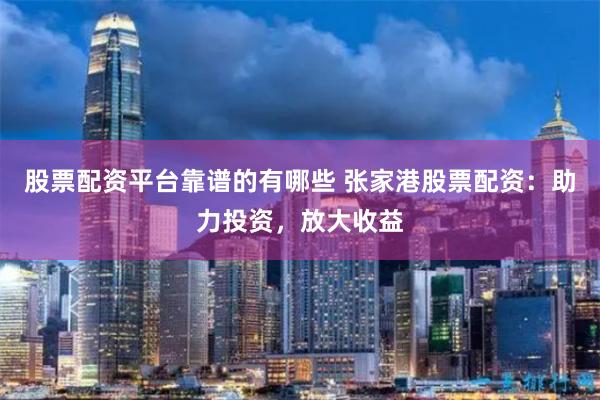股票配资平台靠谱的有哪些 张家港股票配资：助力投资，放大收益