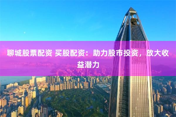 聊城股票配资 买股配资：助力股市投资，放大收益潜力