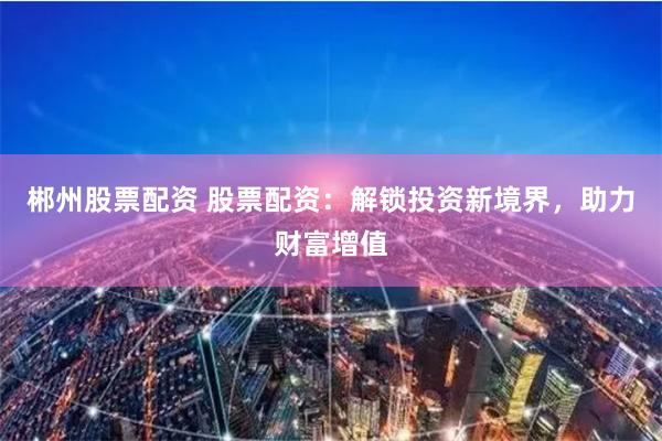 郴州股票配资 股票配资：解锁投资新境界，助力财富增值