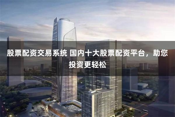 股票配资交易系统 国内十大股票配资平台，助您投资更轻松