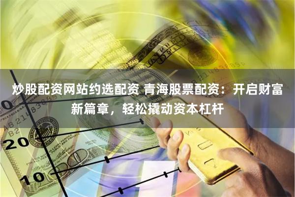 炒股配资网站约选配资 青海股票配资：开启财富新篇章，轻松撬动资本杠杆