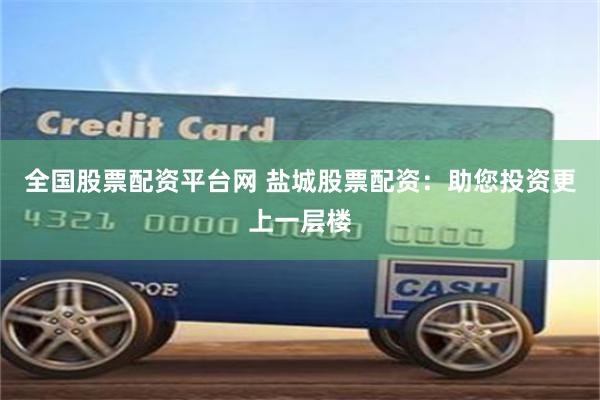 全国股票配资平台网 盐城股票配资：助您投资更上一层楼